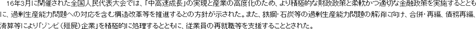 16年3月に開催された全国人民代表大会では、「中高速成長」の実現と産業の高度化のため、より積極的な財政政策と柔軟かつ適切な金融政策を実施するとともに、過剰生産能力問題への対応を含む構造改革等を推進するとの方針が示された。また、鉄鋼・石炭等の過剰生産能力問題の解消に向け、合併・再編、債務再編、清算等により「ゾンビ（キョン屍）企業」を積極的に処理するとともに、従業員の再就職等を支援することとされた。